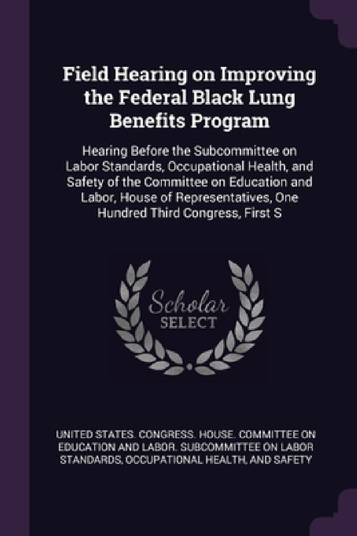 Field Hearing on Improving the Federal Black Lung Benefits Program: Hearing Before the Subcommittee on Labor Standards, Occupational Health, and Safet by United States Congress House Committe