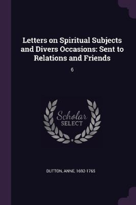 Letters on Spiritual Subjects and Divers Occasions: Sent to Relations and Friends: 6 by Anne Dutton