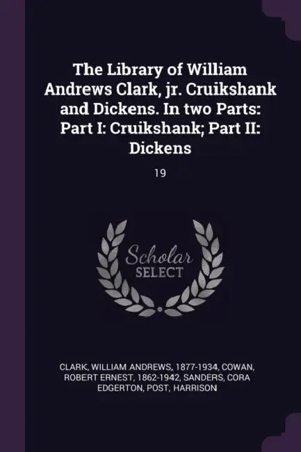 The Library of William Andrews Clark, jr. Cruikshank and Dickens. In two Parts: Part I: Cruikshank; Part II: Dickens: 19 by William Andrews Clark, Robert Ernest Cowan, Cora Edgerton Sanders