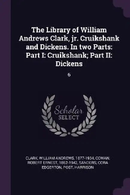 The Library of William Andrews Clark, jr. Cruikshank and Dickens. In two Parts: Part I: Cruikshank; Part II: Dickens: 6 by William Andrews Clark, Robert Ernest Cowan, Cora Edgerton Sanders