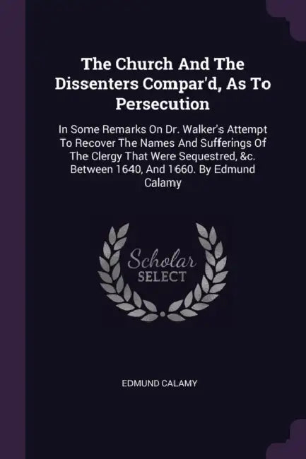 The Church And The Dissenters Compar'd, As To Persecution: In Some Remarks On Dr. Walker's Attempt To Recover The Names And Sufferings Of The Clergy T by Edmund Calamy
