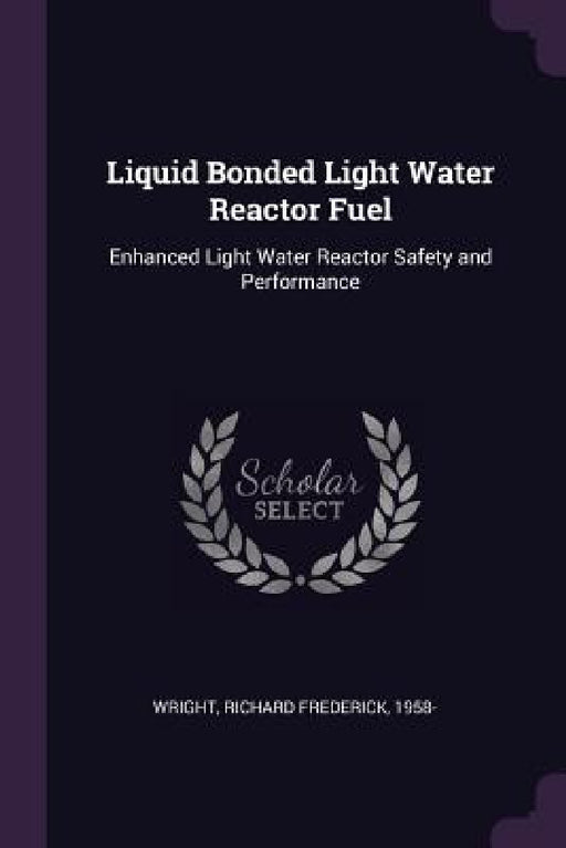 Liquid Bonded Light Water Reactor Fuel: Enhanced Light Water Reactor Safety and Performance by Richard Frederick Wright