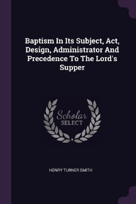 Baptism In Its Subject, Act, Design, Administrator And Precedence To The Lord's Supper by Henry Turner Smith