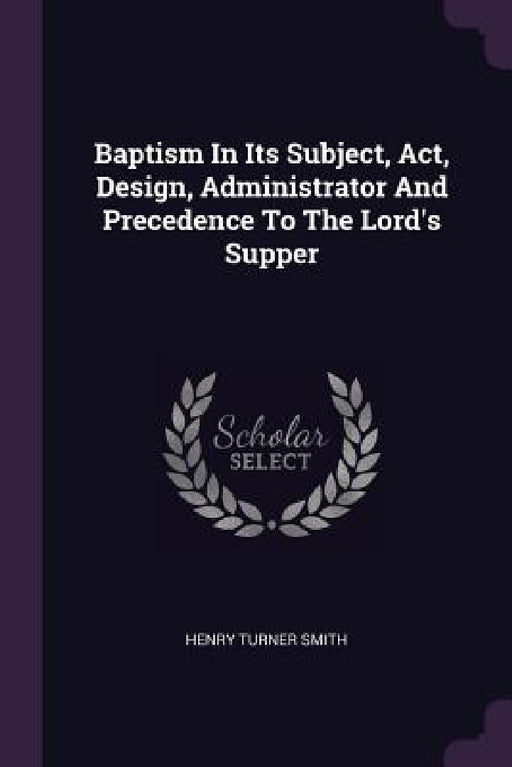 Baptism In Its Subject, Act, Design, Administrator And Precedence To The Lord's Supper by Henry Turner Smith