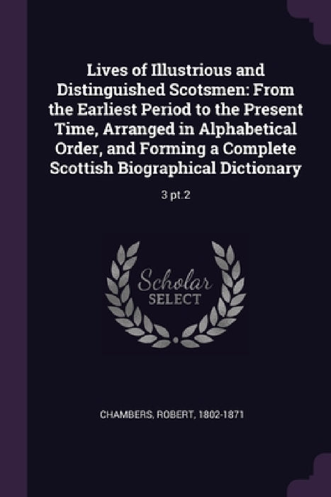 Lives of Illustrious and Distinguished Scotsmen: From the Earliest Period to the Present Time, Arranged in Alphabetical Order, and Forming a Complete by Robert Chambers
