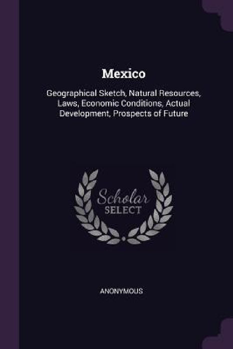 Mexico: Geographical Sketch, Natural Resources, Laws, Economic Conditions, Actual Development, Prospects of Future by Anonymous