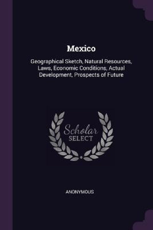Mexico: Geographical Sketch, Natural Resources, Laws, Economic Conditions, Actual Development, Prospects of Future by Anonymous