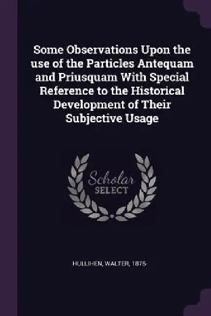 Some Observations Upon the use of the Particles Antequam and Priusquam With Special Reference to the Historical Development of Their Subjective Usage by Walter Hullihen