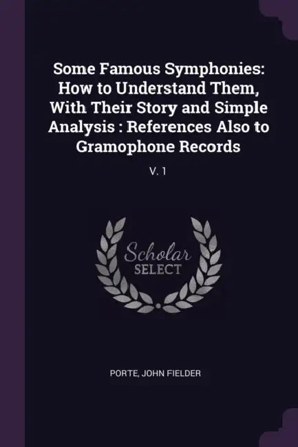 Some Famous Symphonies: How to Understand Them, With Their Story and Simple Analysis: References Also to Gramophone Records: V. 1 by John Fielder Porte
