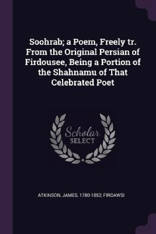 Soohrab; a Poem, Freely tr. From the Original Persian of Firdousee, Being a Portion of the Shahnamu of That Celebrated Poet by James Atkinson, Firdawsi Firdawsi