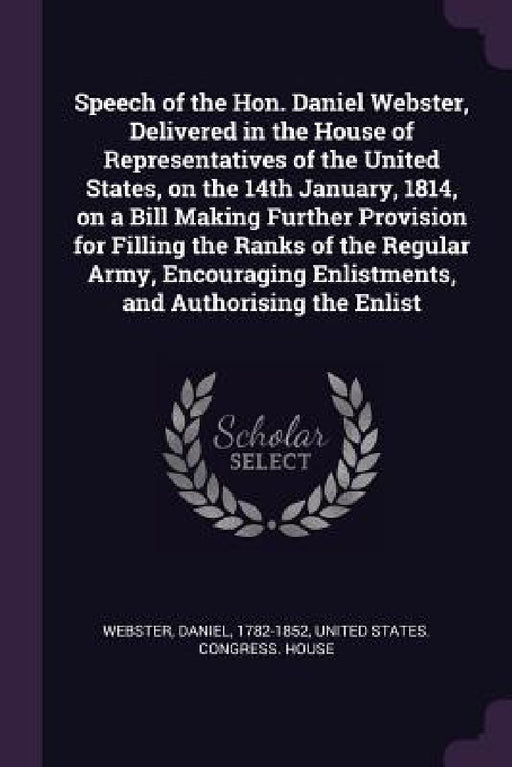 Speech of the Hon. Daniel Webster, Delivered in the House of Representatives of the United States, on the 14th January, 1814, on a Bill Making Further by Daniel Webster, United States Congress House