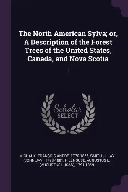The North American Sylva; or, A Description of the Forest Trees of the United States, Canada, and Nova Scotia: 1 by François André Michaux, J. Jay 1798-1881 Smith, Augustus L. 1791-1859 Hillhouse