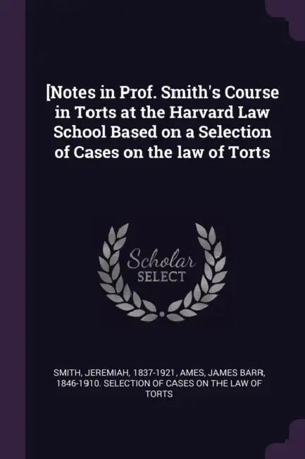 [Notes in Prof. Smith's Course in Torts at the Harvard Law School Based on a Selection of Cases on the law of Torts by Jeremiah Smith, James Barr 1846-1910 Selection O. Ames