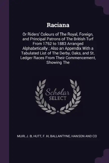 Raciana: Or Riders' Colours of The Royal, Foreign, and Principal Patrons of The British Turf From 1762 to 1883 Arranged Alphabe by J. B. Muir, F. H. Hutt, Hanson And Co Ballantyne
