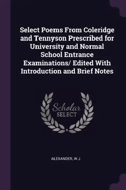 Select Poems From Coleridge and Tennyson Prescribed for University and Normal School Entrance Examinations/ Edited With Introduction and Brief Notes by Wj Alexander
