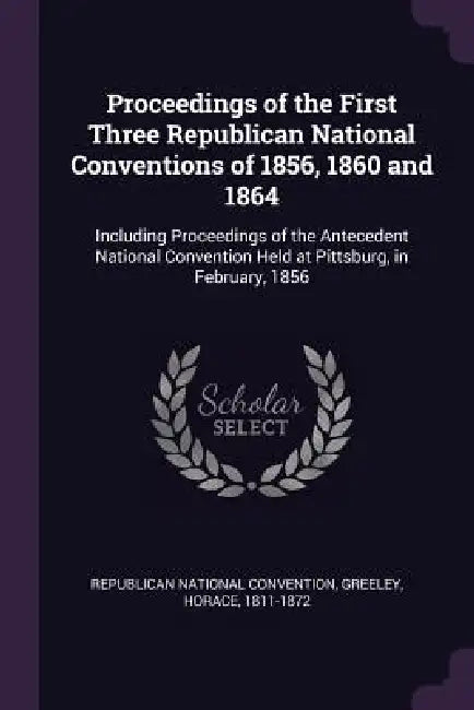 Proceedings of the First Three Republican National Conventions of 1856, 1860 and 1864: Including Proceedings of the Antecedent National Convention Hel by Republican National Convention, Horace Greeley