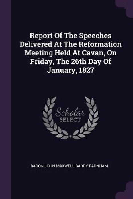 Report Of The Speeches Delivered At The Reformation Meeting Held At Cavan, On Friday, The 26th Day Of January, 1827 by Baron John Maxwell Barry Farnham