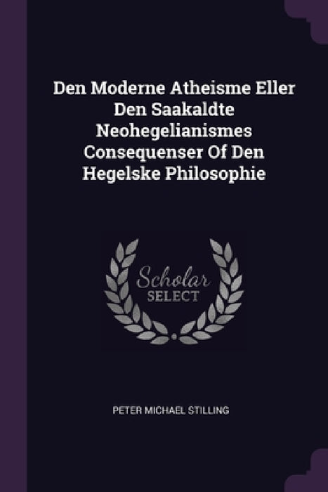 Den Moderne Atheisme Eller Den Saakaldte Neohegelianismes Consequenser Of Den Hegelske Philosophie by Peter Michael Stilling