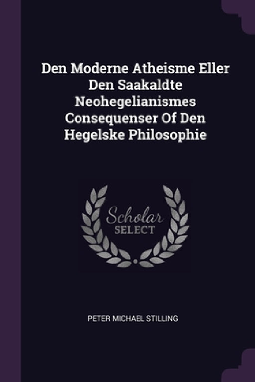 Den Moderne Atheisme Eller Den Saakaldte Neohegelianismes Consequenser Of Den Hegelske Philosophie by Peter Michael Stilling