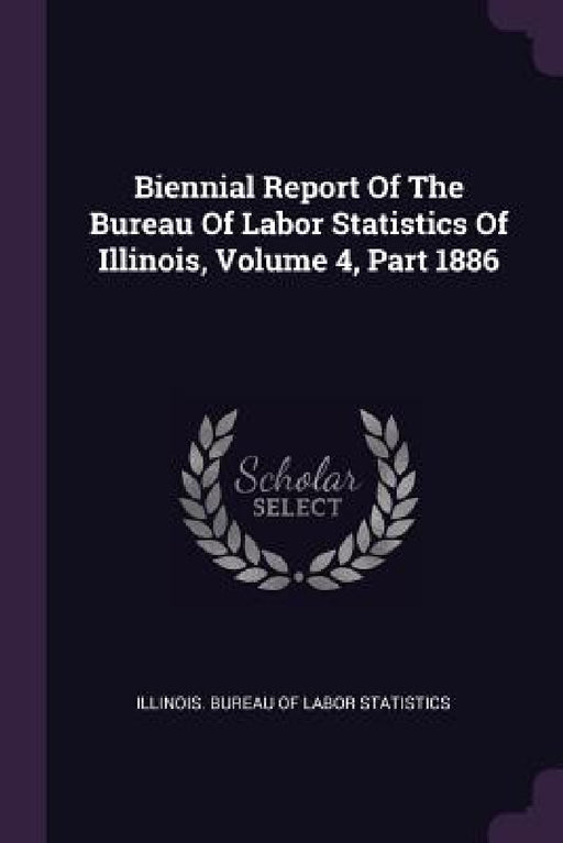 Biennial Report Of The Bureau Of Labor Statistics Of Illinois, Volume 4, Part 1886 by Illinois Bureau of Labor Statistics
