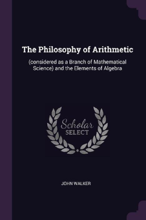 The Philosophy of Arithmetic: (considered as a Branch of Mathematical Science) and the Elements of Algebra by John Walker