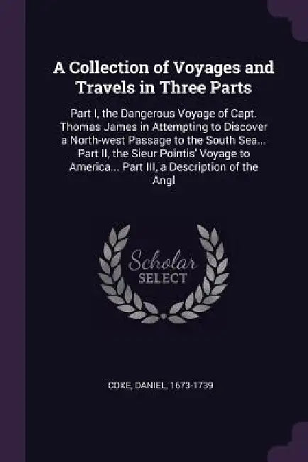 A Collection of Voyages and Travels in Three Parts: Part I, the Dangerous Voyage of Capt. Thomas James in Attempting to Discover a North-west Passage by Daniel Coxe