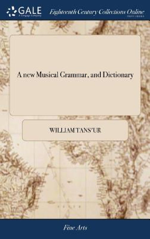 A new Musical Grammar, and Dictionary: Or, a General Introduction to the Whole art of Musick. In Four Books. ... The Third Edition, With Large Additio by William Tans'ur