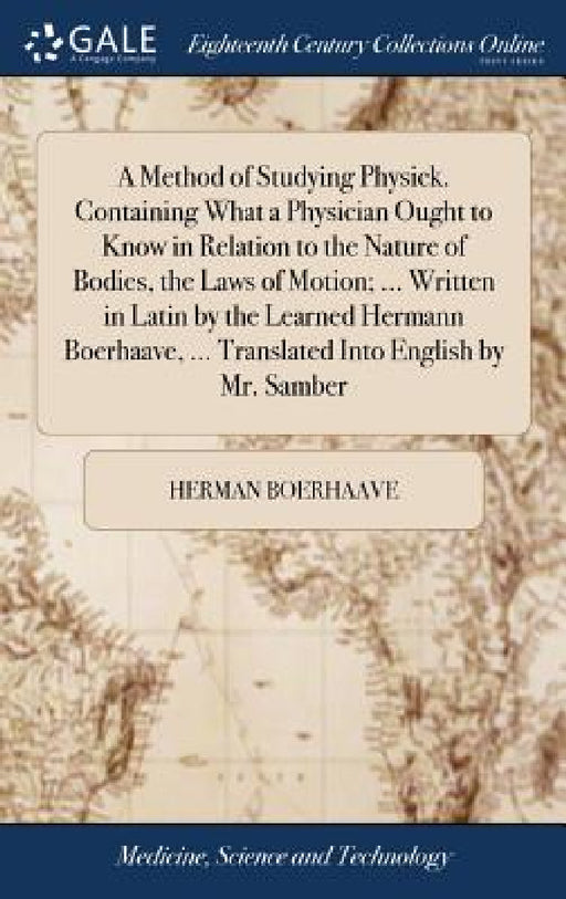 A Method of Studying Physick. Containing What a Physician Ought to Know in Relation to the Nature of Bodies, the Laws of Motion; ... Written in Latin by Herman Boerhaave