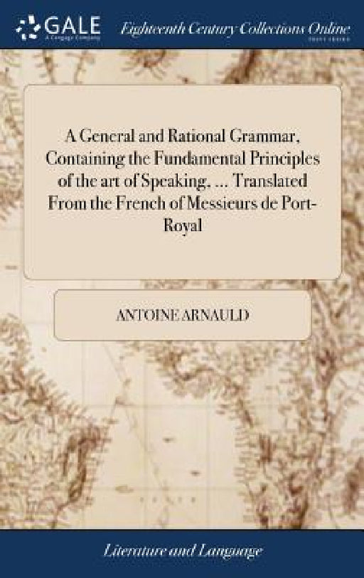 A General and Rational Grammar, Containing the Fundamental Principles of the art of Speaking, ... Translated From the French of Messieurs de Port-Roya by Antoine Arnauld