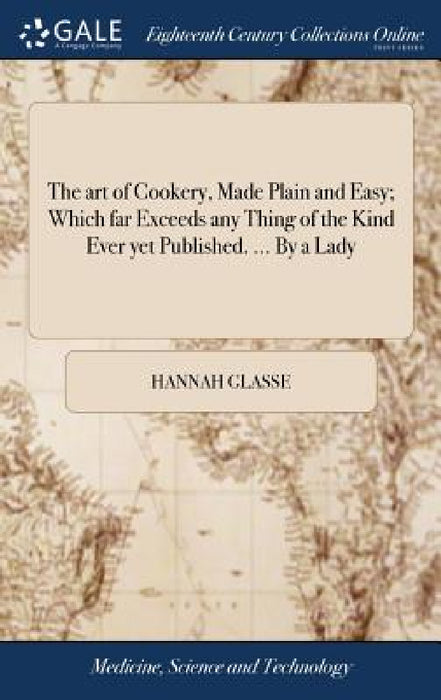 The art of Cookery, Made Plain and Easy; Which far Exceeds any Thing of the Kind Ever yet Published. ... By a Lady by Hannah Glasse
