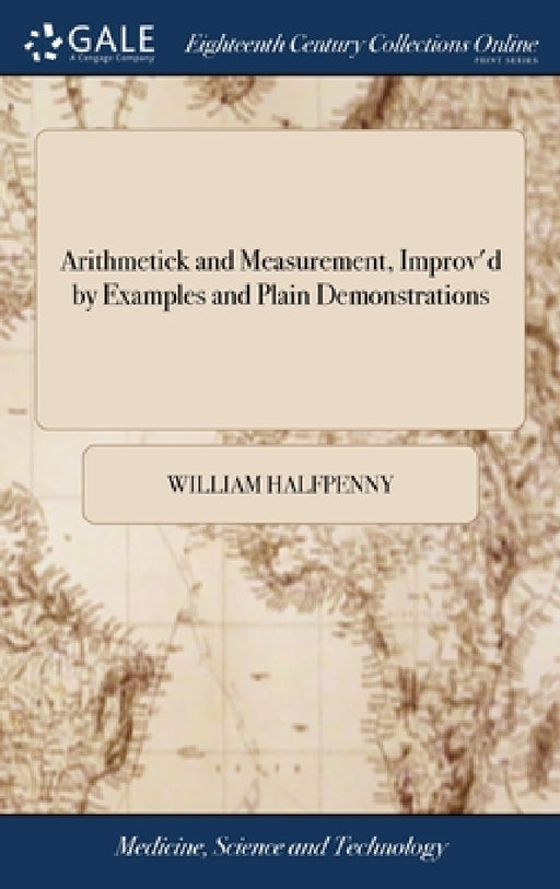 Arithmetick and Measurement, Improv'd by Examples and Plain Demonstrations: Wherein are Laid Down the Different Customary Perches, and Other Measures, by William Halfpenny