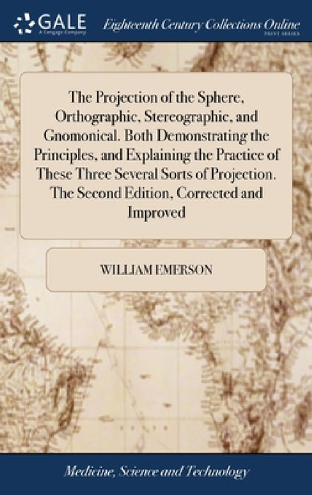 The Projection of the Sphere, Orthographic, Stereographic, and Gnomonical. Both Demonstrating the Principles, and Explaining the Practice of These Thr by William Emerson