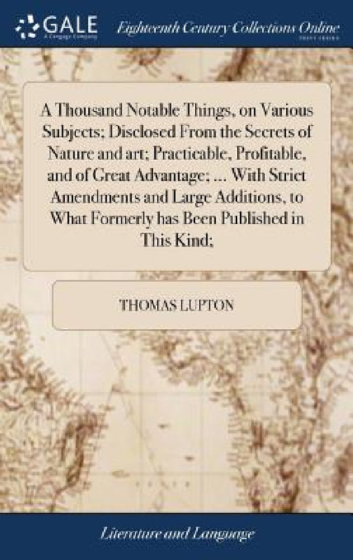 A Thousand Notable Things, on Various Subjects; Disclosed From the Secrets of Nature and art; Practicable, Profitable, and of Great Advantage; ... Wit by Thomas Lupton