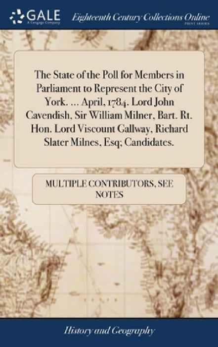The State of the Poll for Members in Parliament to Represent the City of York. ... April, 1784. Lord John Cavendish, Sir William Milner, Bart. Rt. Hon by Multiple Contributors