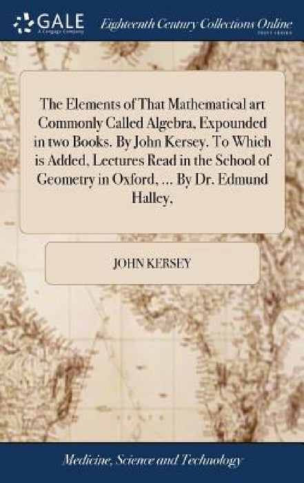 The Elements of That Mathematical art Commonly Called Algebra, Expounded in two Books. By John Kersey. To Which is Added, Lectures Read in the School by John Kersey