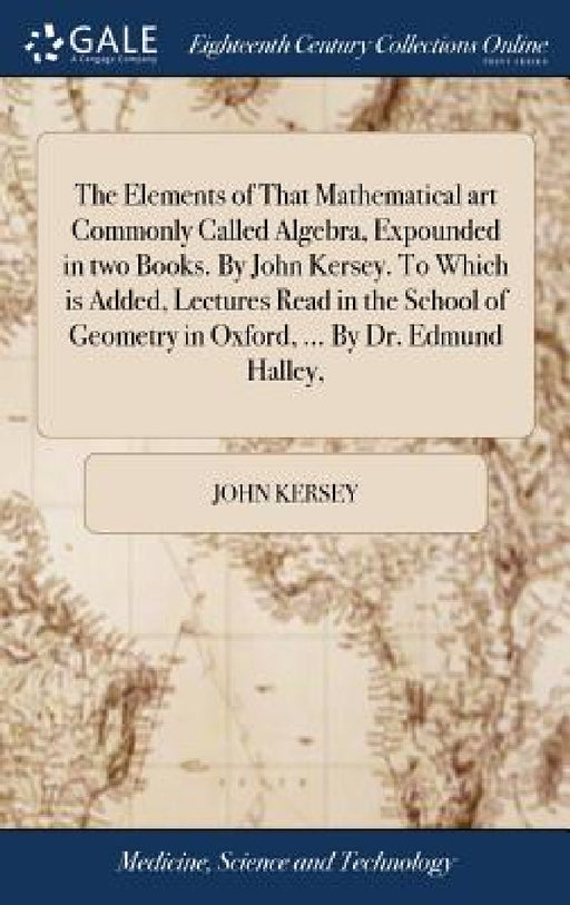 The Elements of That Mathematical art Commonly Called Algebra, Expounded in two Books. By John Kersey. To Which is Added, Lectures Read in the School by John Kersey