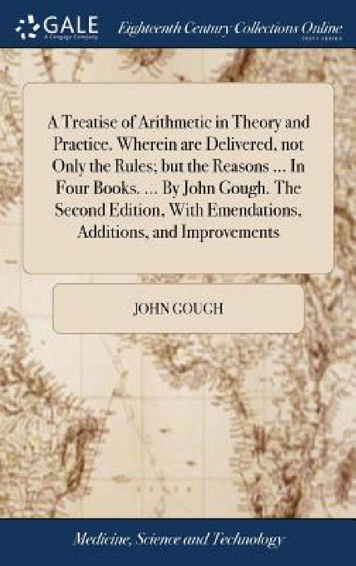 A Treatise of Arithmetic in Theory and Practice. Wherein are Delivered, not Only the Rules; but the Reasons ... In Four Books. ... By John Gough. The by John Gough