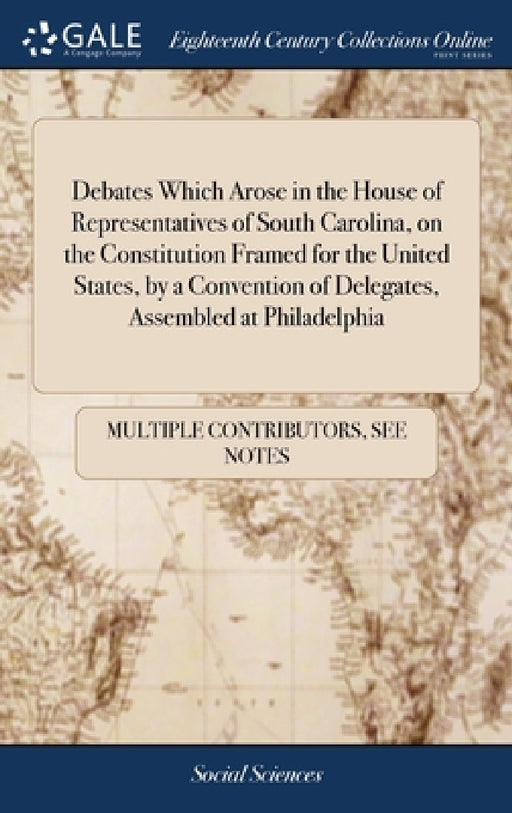 Debates Which Arose in the House of Representatives of South Carolina, on the Constitution Framed for the United States, by a Convention of Delegates, by Multiple Contributors