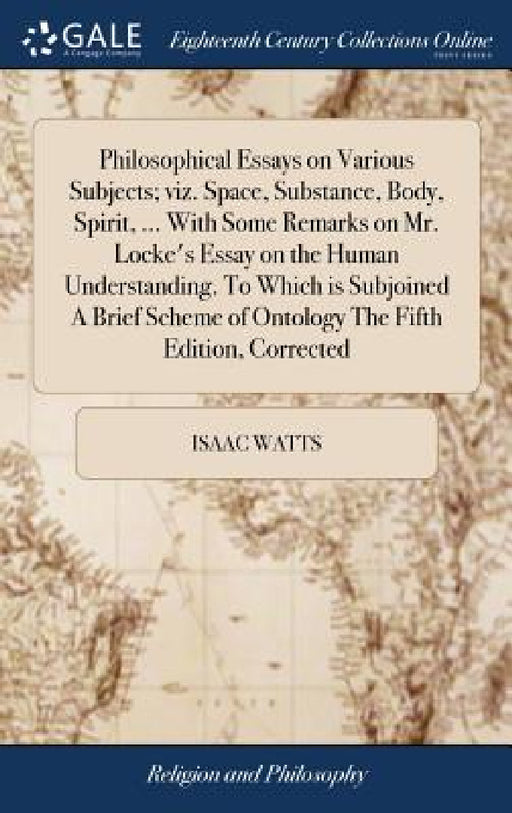Philosophical Essays on Various Subjects; viz. Space, Substance, Body, Spirit, ... With Some Remarks on Mr. Locke's Essay on the Human Understanding. by Isaac Watts