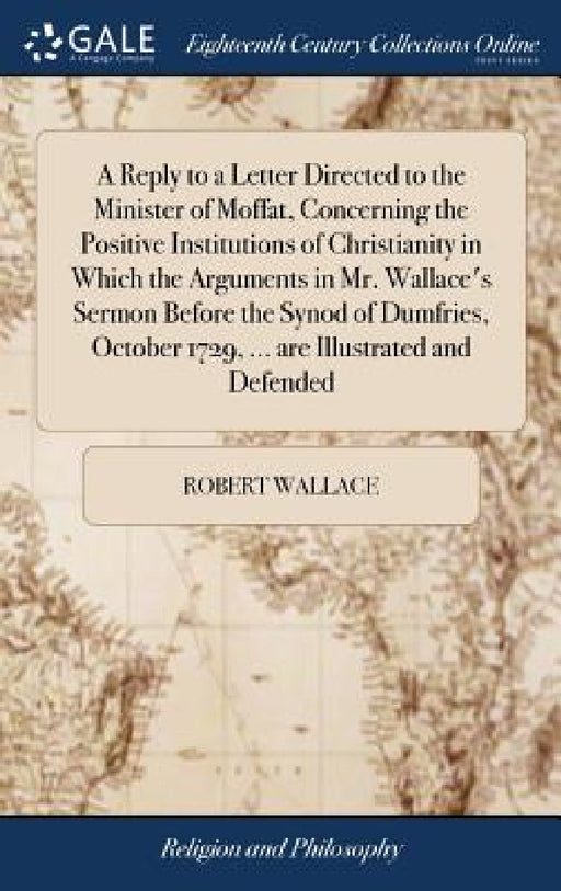 A Reply to a Letter Directed to the Minister of Moffat, Concerning the Positive Institutions of Christianity in Which the Arguments in Mr. Wallace's S by Robert Wallace