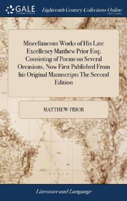 Miscellaneous Works of His Late Excellency Matthew Prior Esq; Consisting of Poems on Several Occasions, Now First Published From his Original Manuscri by Matthew Prior