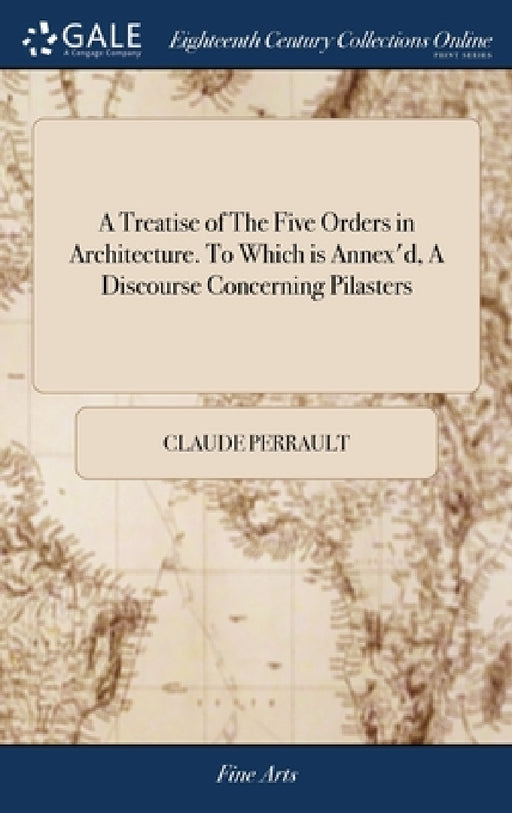 A Treatise of The Five Orders in Architecture. To Which is Annex'd, A Discourse Concerning Pilasters: And of Several Abuses Introduc'd Into Architectu by Claude Perrault