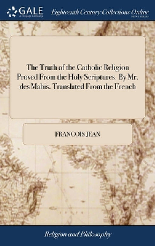 The Truth of the Catholic Religion Proved From the Holy Scriptures. By Mr. des Mahis. Translated From the French by Francois Jean