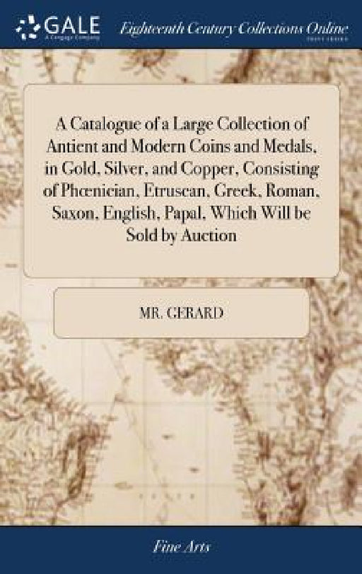 A Catalogue of a Large Collection of Antient and Modern Coins and Medals, in Gold, Silver, and Copper, Consisting of Phoenician, Etruscan, Greek, Roma by Gerard