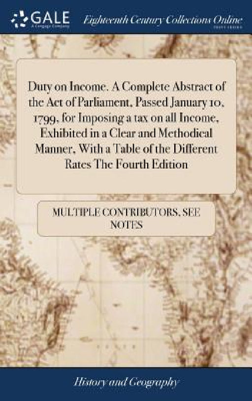 Duty on Income. A Complete Abstract of the Act of Parliament, Passed January 10, 1799, for Imposing a tax on all Income, Exhibited in a Clear and Meth by Multiple Contributors