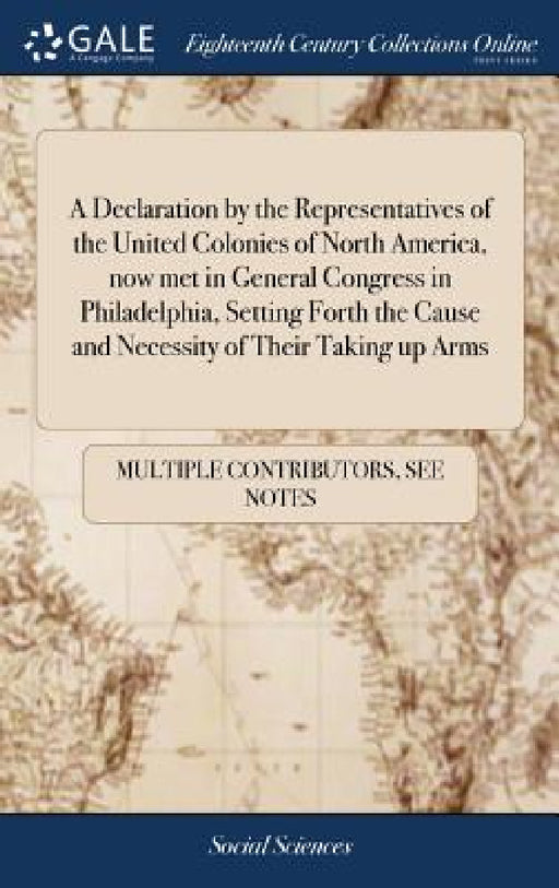 A Declaration by the Representatives of the United Colonies of North America, now met in General Congress in Philadelphia, Setting Forth the Cause and by Multiple Contributors