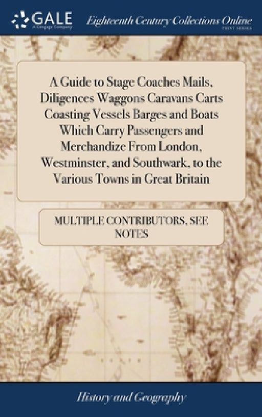 A Guide to Stage Coaches Mails, Diligences Waggons Caravans Carts Coasting Vessels Barges and Boats Which Carry Passengers and Merchandize From London by Multiple Contributors