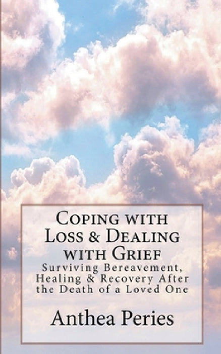 Coping with Loss & Dealing with Grief: Surviving Bereavement, Healing & Recovery After the Death of a Loved One by Anthea Peries