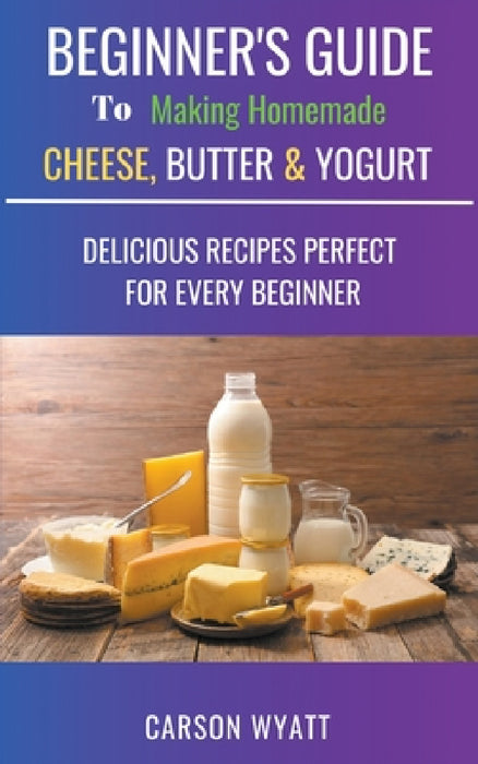 Beginners Guide to Making Homemade Cheese, Butter & Yogurt: Delicious Recipes Perfect for Every Beginner! by Carson Wyatt