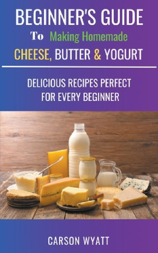 Beginners Guide to Making Homemade Cheese, Butter & Yogurt: Delicious Recipes Perfect for Every Beginner! by Carson Wyatt